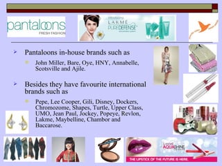    Pantaloons in-house brands such as
       John Miller, Bare, Oye, HNY, Annabelle,
        Scotsville and Ajile.

   Besides they have favourite international
    brands such as
       Pepe, Lee Cooper, Gili, Disney, Dockers,
        Chromozome, Shapes, Turtle, Upper Class,
        UMO, Jean Paul, Jockey, Popeye, Revlon,
        Lakme, Maybelline, Chambor and
        Baccarose.
 