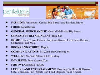    FASHION: Pantaloons, Central Big Bazaar and Fashion Station
   FOOD: Food Bazaar
   GENERAL MERCHANDISE: Central Malls and Big Bazaar
   SPECIALITY RETAILING: All , Blue Sky
   HOME: Home Town, E-Zone, Furniture Bazaar, Electronics Bazaar,
    Collection I and Mela
   BOOKS AND STORES: Depot
   COMMUNICATIONS: M- Zone and Converge M
   WELLESS: Star and Sitara, Fit & Healthy
   E-TAILING: Futurebazaar.Com
   FOOTWEAR: Shoe Factory
   LEISURE AND ENTERTAINMENT: Bowling Co, Rain, Bollywood
    Café, Chamosa, Fuel, Sports Bar, Food Stop and Your Kitchen.
 