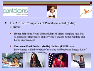    The Affiliate Companies of Pantaloon Retail (India)
    Limited :
       Home Solutions Retail (India) Limited offers complete retailing
        solutions for all products and services related to home building and
        home improvement.

       Pantaloon Food Product (India) Limited (PFPIL) was
        incorporated with the object of sourcing and backward integration of
        food business of the Company.
 