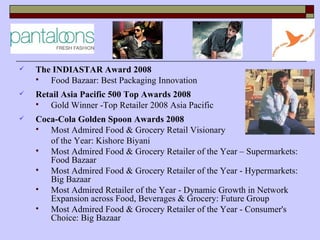    The INDIASTAR Award 2008
      Food Bazaar: Best Packaging Innovation
   Retail Asia Pacific 500 Top Awards 2008
      Gold Winner -Top Retailer 2008 Asia Pacific
   Coca-Cola Golden Spoon Awards 2008
      Most Admired Food & Grocery Retail Visionary
       of the Year: Kishore Biyani
      Most Admired Food & Grocery Retailer of the Year – Supermarkets:
       Food Bazaar
      Most Admired Food & Grocery Retailer of the Year - Hypermarkets:
       Big Bazaar
      Most Admired Retailer of the Year - Dynamic Growth in Network
       Expansion across Food, Beverages & Grocery: Future Group
      Most Admired Food & Grocery Retailer of the Year - Consumer's
       Choice: Big Bazaar
 
