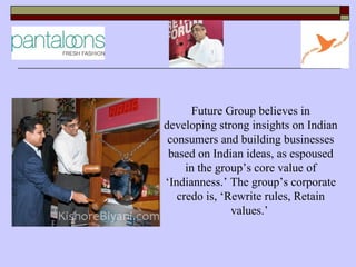 Future Group believes in
developing strong insights on Indian
 consumers and building businesses
 based on Indian ideas, as espoused
     in the group’s core value of
‘Indianness.’ The group’s corporate
   credo is, ‘Rewrite rules, Retain
               values.’
 