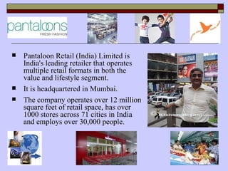    Pantaloon Retail (India) Limited is
    India's leading retailer that operates
    multiple retail formats in both the
    value and lifestyle segment.
   It is headquartered in Mumbai.
   The company operates over 12 million
    square feet of retail space, has over
    1000 stores across 71 cities in India
    and employs over 30,000 people.
 