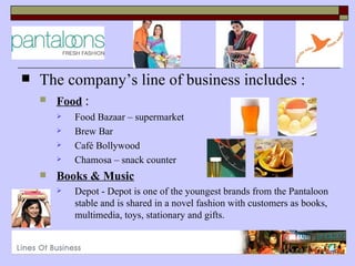    The company’s line of business includes :
       Food :
           Food Bazaar – supermarket
           Brew Bar
           Café Bollywood
           Chamosa – snack counter
       Books & Music
           Depot - Depot is one of the youngest brands from the Pantaloon
            stable and is shared in a novel fashion with customers as books,
            multimedia, toys, stationary and gifts.
 