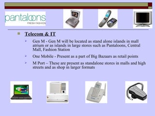    Telecom & IT
       Gen M - Gen M will be located as stand alone islands in mall
        atrium or as islands in large stores such as Pantaloons, Central
        Mall, Fashion Station
       One Mobile - Present as a part of Big Bazaars as retail points
       M Port – These are present as standalone stores in malls and high
        streets and as shop in larger formats
 
