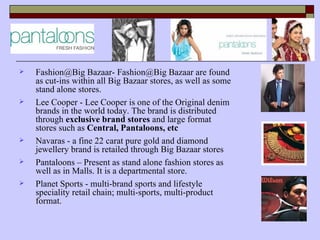    Fashion@Big Bazaar- Fashion@Big Bazaar are found
    as cut-ins within all Big Bazaar stores, as well as some
    stand alone stores.
   Lee Cooper - Lee Cooper is one of the Original denim
    brands in the world today. The brand is distributed
    through exclusive brand stores and large format
    stores such as Central, Pantaloons, etc
   Navaras - a fine 22 carat pure gold and diamond
    jewellery brand is retailed through Big Bazaar stores
   Pantaloons – Present as stand alone fashion stores as
    well as in Malls. It is a departmental store.
   Planet Sports - multi-brand sports and lifestyle
    speciality retail chain; multi-sports, multi-product
    format.
 