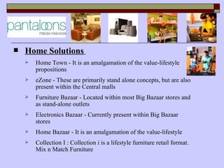    Home Solutions
       Home Town - It is an amalgamation of the value-lifestyle
        propositions
       eZone - These are primarily stand alone concepts, but are also
        present within the Central malls
       Furniture Bazaar - Located within most Big Bazaar stores and
        as stand-alone outlets
       Electronics Bazaar - Currently present within Big Bazaar
        stores
       Home Bazaar - It is an amalgamation of the value-lifestyle
       Collection I : Collection i is a lifestyle furniture retail format.
        Mix n Match Furniture
 