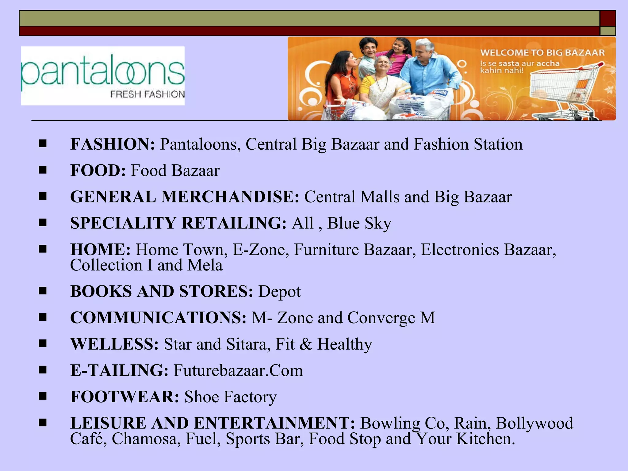 FASHION:  Pantaloons, Central Big Bazaar and Fashion Station FOOD:  Food Bazaar GENERAL MERCHANDISE:  Central Malls and Big Bazaar SPECIALITY RETAILING:  All , Blue Sky HOME:  Home Town, E-Zone, Furniture Bazaar, Electronics Bazaar, Collection I and Mela BOOKS AND STORES:  Depot COMMUNICATIONS:  M- Zone and Converge M WELLESS:  Star and Sitara, Fit & Healthy E-TAILING:  Futurebazaar.Com FOOTWEAR:  Shoe Factory LEISURE AND ENTERTAINMENT:  Bowling Co, Rain, Bollywood Café, Chamosa, Fuel, Sports Bar, Food Stop and Your Kitchen. 
