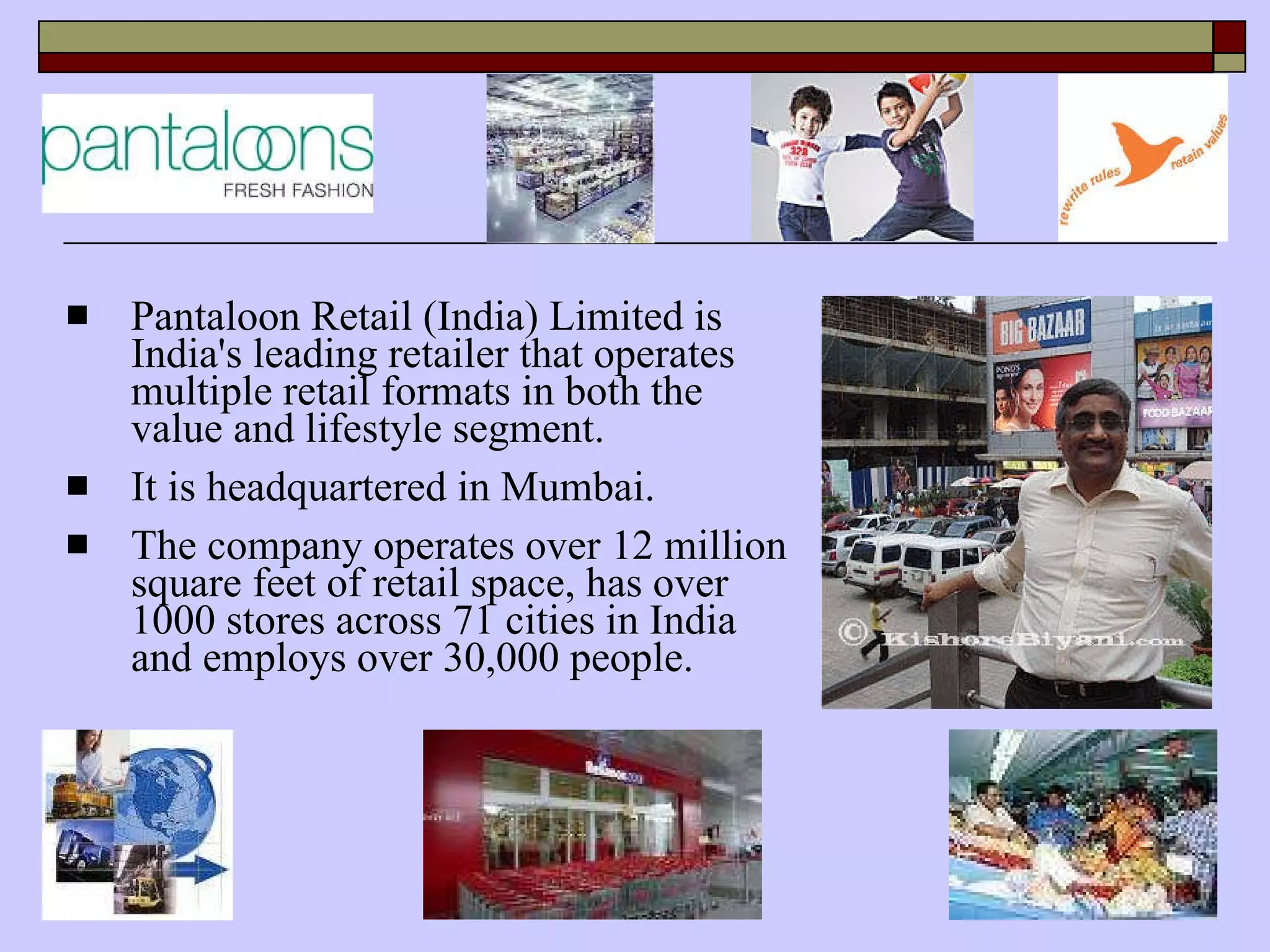 Pantaloon Retail (India) Limited is India's leading retailer that operates multiple retail formats in both the value and lifestyle segment.  It is headquartered in Mumbai. The company operates over 12 million square feet of retail space, has over 1000 stores across 71 cities in India and employs over 30,000 people.  