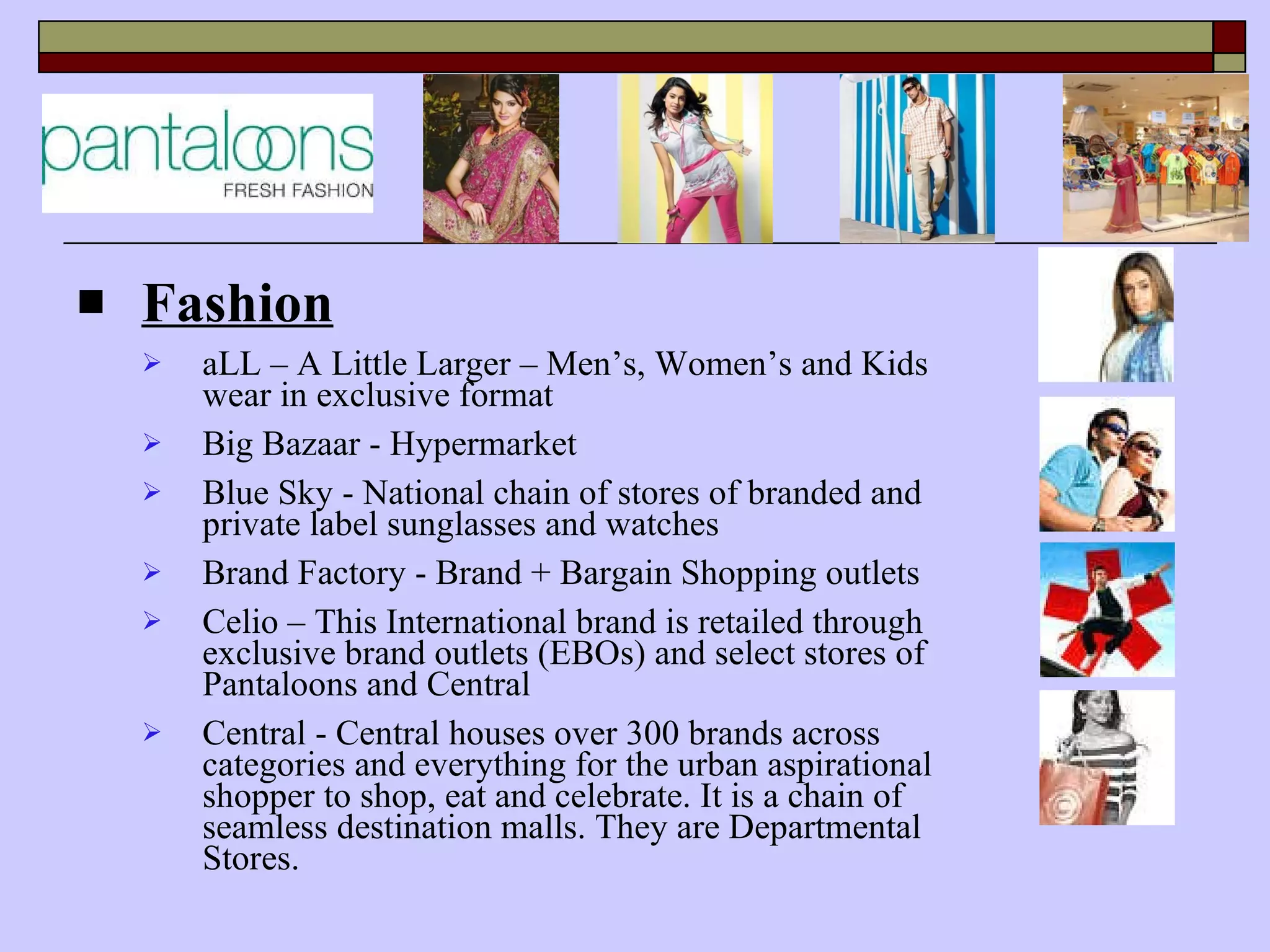Fashion aLL – A Little Larger – Men’s, Women’s and Kids wear in exclusive format Big Bazaar - Hypermarket Blue Sky - National chain of stores of branded and private label sunglasses and watches Brand Factory - Brand + Bargain Shopping outlets Celio –  This International brand is retailed through exclusive brand outlets (EBOs) and select stores of Pantaloons and Central Central - Central houses over 300 brands across categories and everything for the urban aspirational shopper to shop, eat and celebrate. It is a chain of seamless destination malls. They are Departmental Stores. 