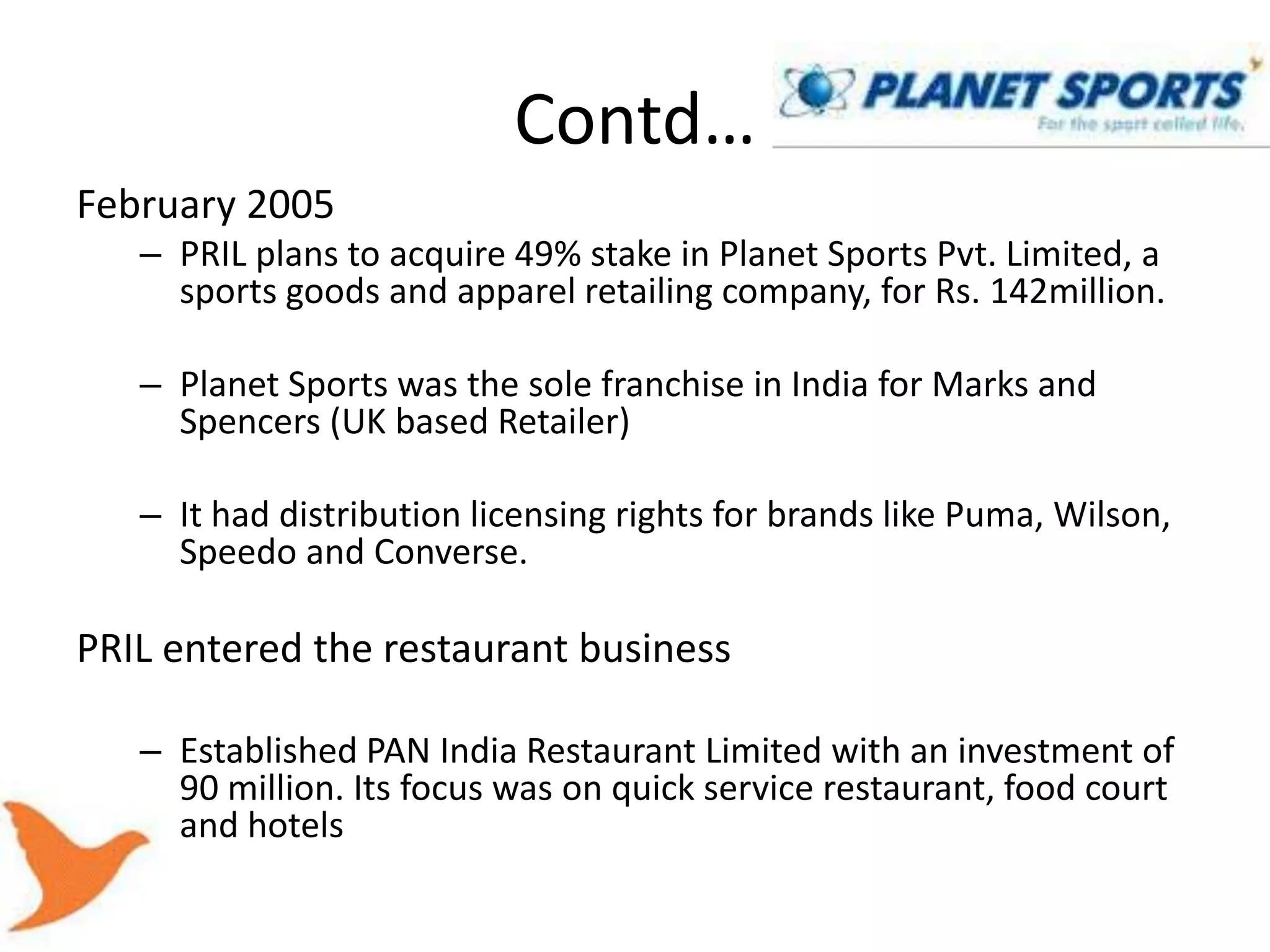 Contd…
February 2005
   – PRIL plans to acquire 49% stake in Planet Sports Pvt. Limited, a
     sports goods and apparel retailing company, for Rs. 142million.

   – Planet Sports was the sole franchise in India for Marks and
     Spencers (UK based Retailer)

   – It had distribution licensing rights for brands like Puma, Wilson,
     Speedo and Converse.

PRIL entered the restaurant business

   – Established PAN India Restaurant Limited with an investment of
     90 million. Its focus was on quick service restaurant, food court
     and hotels
 