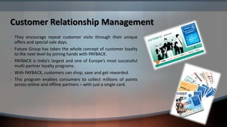 Customer Relationship Management
•   They encourage repeat customer visits through their unique
    offers and special sale days.
•   Future Group has taken the whole concept of customer loyalty
    to the next level by joining hands with PAYBACK.
•   PAYBACK is India’s largest and one of Europe’s most successful
    multi-partner loyalty programs.
•   With PAYBACK, customers can shop, save and get rewarded.
•   This program enables consumers to collect millions of points
    across online and offline partners – with just a single card.
 