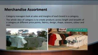 Merchandise Assortment
•   Category managers look at sales and margins of each brand in a category.
•   The whole idea of category is to create products across length and breadth of
    a category at different price points, fabrics, design, shape, seasons, colour and
    size.
 