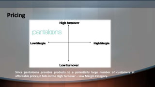 Pricing




   Since pantaloons provides products to a potentially large number of customers at
   affordable prices, it falls in the High Turnover – Low Margin Category.
 