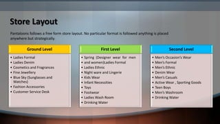 Store Layout
Pantaloons follows a free form store layout. No particular format is followed anything is placed
anywhere but strategically.

          Ground Level                                 First Level                                 Second Level
• Ladies Formal                           • Spring (Designer wear for men            • Men’s Occasion’s Wear
• Ladies Denim                            • and women)Ladies Formal                  • Men’s Formal
• Cosmetics and Fragrances                • Ladies Ethnic                            • Men’s Ethnic
• Fine Jewellery                          • Night ware and Lingerie                  • Denim Wear
• Blue Sky (Sunglasses and                • Kids Wear                                • Men’s Casuals
  Watches)                                • Infant Necessities                       • Active Wear , Sporting Goods
• Fashion Accessories                     • Toys                                     • Teen Boys
• Customer Service Desk                   • Footwear                                 • Men’s Washroom
                                          • Ladies Wash Room                         • Drinking Water
                                          • Drinking Water
 