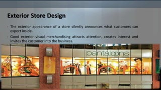 Exterior Store Design
•   The exterior appearance of a store silently announces what customers can
    expect inside.
•   Good exterior visual merchandising attracts attention, creates interest and
    invites the customer into the business.
 