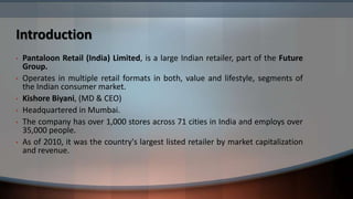 Introduction
•   Pantaloon Retail (India) Limited, is a large Indian retailer, part of the Future
    Group.
•   Operates in multiple retail formats in both, value and lifestyle, segments of
    the Indian consumer market.
•   Kishore Biyani, (MD & CEO)
•   Headquartered in Mumbai.
•   The company has over 1,000 stores across 71 cities in India and employs over
    35,000 people.
•   As of 2010, it was the country's largest listed retailer by market capitalization
    and revenue.
 