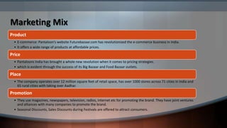 Marketing Mix
Product
 • E-commerce: Pantaloon’s website Futurebazaar.com has revolutionized the e-commerce business in India.
 • It offers a wide range of products at affordable prices.

Price
 • Pantaloons India has brought a whole new revolution when it comes to pricing strategies.
 • which is evident through the success of its Big Bazaar and Food Bazaar outlets.

Place
 • The company operates over 12 million square feet of retail space, has over 1000 stores across 71 cities in India and
   65 rural cities with taking over Aadhar.

Promotion
 • They use magazines, newspapers, television, radios, internet etc for promoting the brand. They have joint ventures
   and alliances with many companies to promote the brand.
 • Seasonal Discounts, Sales Discounts during Festivals are offered to attract consumers.
 