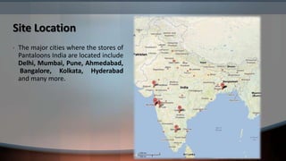 Site Location
•   The major cities where the stores of
    Pantaloons India are located include
    Delhi, Mumbai, Pune, Ahmedabad,
    Bangalore, Kolkata, Hyderabad
    and many more.
 