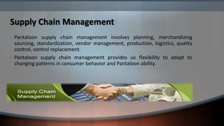 Supply Chain Management
•   Pantaloon supply chain management involves planning, merchandizing
    sourcing, standardization, vendor management, production, logistics, quality
    control, control replacement.
•   Pantaloon supply chain management provides us flexibility to adapt to
    changing patterns in consumer behavior and Pantaloon ability.
 