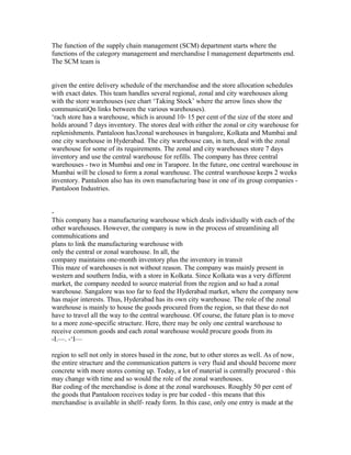The function of the supply chain management (SCM) department starts where the
functions of the category management and merchandise I management departments end.
The SCM team is
given the entire delivery schedule of the merchandise and the store allocation schedules
with exact dates. This team handles several regional, zonal and city warehouses along
with the store warehouses (see chart ‘Taking Stock’ where the arrow lines show the
communicatiQn links between the various warehouses).
‘rach store has a warehouse, which is around 10- 15 per cent of the size of the store and
holds around 7 days inventory. The stores deal with either the zonal or city warehouse for
replenishments. Pantaloon has3zonal warehouses in bangalore, Kolkata and Mumbai and
one city warehouse in Hyderabad. The city warehouse can, in turn, deal with the zonal
warehouse for some of its requirements. The zonal and city warehouses store 7 days
inventory and use the central warehouse for refills. The company has three central
warehouses - two in Mumbai and one in Tarapore. In the future, one central warehouse in
Mumbai will be closed to form a zonal warehouse. The central warehouse keeps 2 weeks
inventory. Pantaloon also has its own manufacturing base in one of its group companies -
Pantaloon Industries.
-
This company has a manufacturing warehouse which deals individually with each of the
other warehouses. However, the company is now in the process of streamlining all
commuhications and
plans to link the manufacturing warehouse with
only the central or zonal warehouse. In all, the
company maintains one-month inventory plus the inventory in transit
This maze of warehouses is not without reason. The company was mainly present in
western and southern India, with a store in Kolkata. Since Kolkata was a very different
market, the company needed to source material from the region and so had a zonal
warehouse. Sangalore was too far to feed the Hyderabad market, where the company now
has major interests. Thus, Hyderabad has its own city warehouse. The role of the zonal
warehouse is mainly to house the goods procured from the region, so that these do not
have to travel all the way to the central warehouse. Of course, the future plan is to move
to a more zone-specific structure. Here, there may be only one central warehouse to
receive common goods and each zonal warehouse would procure goods from its
-I.—. -‘I—
region to sell not only in stores based in the zone, but to other stores as well. As of now,
the entire structure and the communication pattern is very fluid and should become more
concrete with more stores coming up. Today, a lot of material is centrally procured - this
may change with time and so would the role of the zonal warehouses.
Bar coding of the merchandise is done at the zonal warehouses. Roughly 50 per cent of
the goods that Pantaloon receives today is pre bar coded - this means that this
merchandise is available in shelf- ready form. In this case, only one entry is made at the
 
