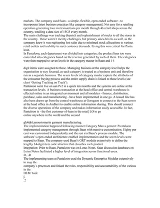markets. The company used Saan - a simple, flexible, open-ended software - to
incorporate latest business practices like category managemenL Not easy for a retailing
operation generating two mn transactions per month through 46 retail shops across the
country, totalling a data size of 15G5 every month.
The main challenge was tracking dispatch and replenishment of stocks to all the stores in
the country. These weren’t merely challenges, but primary sales drivers as well, as the
company knew it was registering lost sales due to mistimed stock allocations to various
retail outlets and inability to meet customer demands. Fixing this was critical for Panta
loon.
In Pantaloon, each department was divided into categories; the product lines too were
converted into categories based on the revenue generated by each of them. The categories
were then mapped to seven levels in the category master in Baan and 14-
digit items were assigned to these. Managing business at the category level helps the
organisation to stay focused, as each category is treated as a business unit and therefore
run as a separate business. The seven levels of category master capture the attributes of
the consumer buying process and the entire supply chain is linked to these levels (see
chart ‘Getting Tracking on Track’).
Pantaloon went live on aan1V2 in a quick ten months and the systems are online at the
transaction levels. A business transaction at the head office and central warehouse is
effected online in an integrated environment and all modules - finance, distribution,
purchase, sales and manufacturing - have been implemented in one go. A leased line has
also been drawn up from the central warehouse at Goregaon to connect to the 8aan server
at the head office in Andheri to enable online information sharing. This should connect
the diverse operations of the company and makes information easily accessible. In fact,
Pantaloon is - the first customer of 6aan in the retai[ LO to go
online anywhere in the world and the second
glob&6;anoustomerin garment manufacturing.
The implementation happened following manner Category Man a gement: Pa ntaloon
implemented category management through Baan with massive customisation. Eighty per
cent was customised independently and the rest via Baan’s process module. The
software’s open-ended architecture enabled implementation and the seven levels were
mapped to Baan. The company used Baan’s GRT module extensively to define the
lengthy 14-digit item code structure that classifies each product.
Integration: Prior to Baan, Pantaloon was on Lotus Notes. Saan discussion databases on
Lotus Notes facilitated a higher level of integration across functional users.
£t, ,4t
The implementing team at Pantaloon used the Dynamic Enterprise Modeler extensively
to map the
company’s processes and linked the roles, responsibility and accountability of the various
in the
DEM Tool:
j.
.2
 