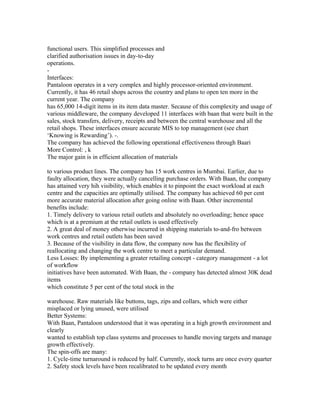 functional users. This simplified processes and
clarified authorisation issues in day-to-day
operations.
-
Interfaces:
Pantaloon operates in a very complex and highly processor-oriented environment.
Currently, it has 46 retail shops across the country and plans to open ten more in the
current year. The company
has 65,000 14-digit items in its item data master. Secause of this complexity and usage of
various middleware, the company developed 11 interfaces with baan that were built in the
sales, stock transfers, delivery, receipts and between the central warehouse and all the
retail shops. These interfaces ensure accurate MIS to top management (see chart
‘Knowing is Rewarding’). -.
The company has achieved the following operational effectiveness through Baari
More Control: , k
The major gain is in efficient allocation of materials
to various product lines. The company has 15 work centres in Mumbai. Earlier, due to
faulty allocation, they were actually cancelling purchase orders. With Baan, the company
has attained very hih visibility, which enables it to pinpoint the exact workload at each
centre and the capacities are optimally utilised. The company has achieved 60 per cent
more accurate material allocation after going online with Baan. Other incremental
benefits include:
1. Timely delivery to various retail outlets and absolutely no overloading; hence space
which is at a premium at the retail outlets is used effectively
2. A great deal of money otherwise incurred in shipping materials to-and-fro between
work centres and retail outlets has been saved
3. Because of the visibility in data flow, the company now has the flexibility of
reallocating and changing the work centre to meet a particular demand.
Less Losses: By implementing a greater retailing concept - category management - a lot
of workflow
initiatives have been automated. With Baan, the - company has detected almost 30K dead
items
which constitute 5 per cent of the total stock in the
warehouse. Raw materials like buttons, tags, zips and collars, which were either
misplaced or lying unused, were utilised
Better Systems:
With Baan, Pantaloon understood that it was operating in a high growth environment and
clearly
wanted to establish top class systems and processes to handle moving targets and manage
growth effectively.
The spin-offs are many:
1. Cycle-time turnaround is reduced by half. Currently, stock turns are once every quarter
2. Safety stock levels have been recalibrated to be updated every month
 