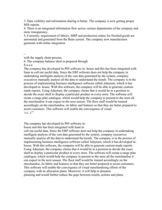 3. Data visibility and information sharing is better. The company is now getting proper
MIS reports.
4. There is an integrated information flow across various departments of the company and
more transparency.
5, Currently, requirement of fabrics, MRP and production orders for finished goods are
automated and generated from the Baan system. The company now manufactures
garments with online integration
-
with the supply chain process.
6. The company balance sheet is prepared through
S a a n
The company has developed its P05 software in- house and this has been integrated with
Saan to cull out useful data. Since the ERP software does not help the company in
undertaking intelligent analysis of the vast data generated by the system, company
executives manually analyse all the data to understand the trends. The company is in the
process of implementing business intelligence software called Adaytum, which it has
developed in- house. With this software, the company will be able to generate custom-
made reports. Using Adaytum, the company claims that it would be in a position to
decide the exact shelf to display a particular product in every store. The software will
create a range plan catalogue, which would help the company to present to the store all
the merchandise it can expect in the next season. The floor staff would be trained
accordingly on the merchandise, its fabric and features so that they are better prepared to
assist customers. This software will enable the convergence of visual
:i.c:, t’”
The company has developed its P05 software in-
house and this has been integrated with Saan to
cull out useful data. Since the ERP software does not help the company in undertaking
intelligent analysis of the vast data generated by the system, company executives
manually analyse all the data to understand the trends. The company is in the process of
implementing business intelligence software called Adaytum, which it has developed in-
house. With this software, the company will be able to generate custom-made reports.
Using Adaytum, the company claims that it would be in a position to decide the exact
shelf to display a particular product in every store. The software will create a range plan
catalogue, which would help the company to present to the store all the merchandise it
can expect in the next season. The floor staff would be trained accordingly on the
merchandise, its fabric and features so that they are better prepared to assist customers.
This software will enable the convergence of visual merchandising efforts of the
company with its allocation plans. Moreover, it will help in dynamic
planning and would further reduce the gaps between results, actions and plans.
 