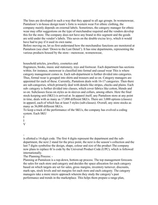 The lines are developed in such a way that they appeal to all age groups. In womenswear,
Pantaloon’s in-house design team’s forte is western wear For ethnic clothing, the
company mainly depends on external labels. Sometimes, the category manager for ethnic
wear may offer suggestions on the type of merchandise required and the vendors develop
this for the store. The company does not have any brand in this segment and the goods
are sold under the vendor’s labels. This saves on the double excise levy, which it would
have had to pay if it used its own name.
Before moving on, let us first understand how the merchandise functions are monitored at
Pantaloon (see chart ‘Down to the Last Detail’). It has nine departments, representing the
various products housed by the store - menswear, womenswear,
household articles, jewellery, cosmetics and
fragrances, books, music and stationery, toys and footwear. Each department has sections
within; for instance, menswear is classified into formal and casual wear This is where
category management comes in. Each sub-department is further divided into categories.
Thus, formal wear is grouped into shirts and trousers and so on. Category managers are
appointed for each of these. Currently, Pantaloon deals with 16-17 categories. Then there
are sub-categories, which primarily deal with details like stripes, checks and plains. Each
sub- category is further divided into classes, which cover fabrics like cotton, blends and
so on. Subclasses focus on styles as in sleeves and collars, among others. Here the final
stock-keeping unit (SKU) is arrived at. In apparel itself, any Pantaloon store at any point
in time, deals with as many as 17,000 different SKUs. There are 3,000 options (classes)
in apparel, each of which has at least 5 styles (sub-classes). Overall, any store stocks as
many as 36,000 different SKUs.
To keep a track of the performance of the SKUs, the company has evolved a coding
system. Each SKU
I
I
V
-
is allotted a 14-digit code. The first 4 digits represent the department and the sub-
department, the next 2 stand for the price point, the next is the season’s collection and the
last 7 digits symbolise the design, shape, colour and size of the product The company
now plans to replace th’is code by the Universal Product Code (UPC), which is followed
internationally.
The Planning Process: -
Planning at Pantaloon is a top-down, bottom-up process. The top management forecasts
the sales for each store and category and decides the space allocation for each category
based on which targets are set for sales, gross margins, inventory turnover, discounts,
mark-ups, stock levels and net margins for each store and each category. The category
managers take a more micro approach wherein they study the category’s past
performance and trends in the marketplace. This helps them prepare a range plan,
 