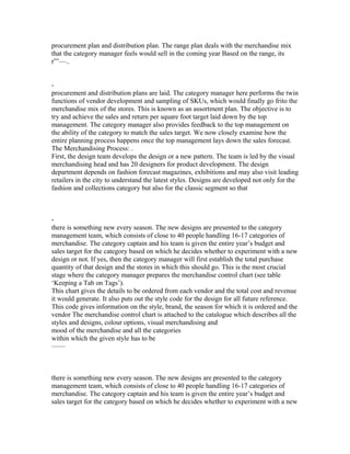 procurement plan and distribution plan. The range plan deals with the merchandise mix
that the category manager feels would sell in the coming year Based on the range, its
r”’—..
-
procurement and distribution plans are laid. The category manager here performs the twin
functions of vendor development and sampling of SKUs, which would finally go frito the
merchandise mix of the stores. This is known as an assortment plan. The objective is to
try and achieve the sales and return per square foot target laid down by the top
management. The category manager also provides feedback to the top management on
the ability of the category to match the sales target. We now closely examine how the
entire planning process happens once the top management lays down the sales forecast.
The Merchandising Process: .
First, the design team develops the design or a new pattern. The team is led by the visual
merchandising head and has 20 designers for product development. The design
department depends on fashion forecast magazines, exhibitions and may also visit leading
retailers in the city to understand the latest styles. Designs are developed not only for the
fashion and collections category but also for the classic segment so that
-
there is something new every season. The new designs are presented to the category
management team, which consists of close to 40 people handling 16-17 categories of
merchandise. The category captain and his team is given the entire year’s budget and
sales target for the category based on which he decides whether to experiment with a new
design or not. If yes, then the category manager will first establish the total purchase
quantity of that design and the stores in which this should go. This is the most crucial
stage where the category manager prepares the merchandise control chart (see table
‘Keeping a Tab on Tags’).
This chart gives the details to be ordered from each vendor and the total cost and revenue
it would generate. It also puts out the style code for the design for all future reference.
This code gives information on the style, brand, the season for which it is ordered and the
vendor The merchandise control chart is attached to the catalogue which describes all the
styles and designs, colour options, visual merchandising and
mood of the merchandise and all the categories
within which the given style has to be
——
there is something new every season. The new designs are presented to the category
management team, which consists of close to 40 people handling 16-17 categories of
merchandise. The category captain and his team is given the entire year’s budget and
sales target for the category based on which he decides whether to experiment with a new
 