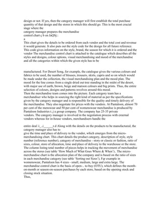 design or not. If yes, then the category manager will first establish the total purchase
quantity of that design and the stores in which this should go. This is the most crucial
stage where the
category manager prepares the merchandise
control chart ç b on JaQSj::
a
This chart gives the details to be ordered from each vendor and the total cost and revenue
it would generate. It also puts out the style code for the design for all future reference.
This code gives information on the style, brand, the season for which it is ordered and the
vendor The merchandise control chart is attached to the catalogue which describes all the
styles and designs, colour options, visual merchandising and mood of the merchandise
and all the categories within which the given style has to be
manufactured. For Desert Song, for example, the catalogue gives the various colours and
fabrics to be used, the number of blouses, trousers, skirts, capris and so on which would
be made under the collection, the visual merchandising plan and the mood plan. The
mood for the line comes from a single dried out tree standing in the midst of the desert,
with major use of earth, brown, beige and maroon colours and big prints. Thus, the entire
selection of colours, designs and patterns revolves around this mood.
Then the merchandise team comes into the picture. Each category team has a
merchandiser who helps in sourcing the right kind of material as per the specifications
given by the category manager and is responsible for the quality and timely delivery of
the merchandise. They also negotiate for prices with the vendors. At Pantaloon, almost 70
per cent of the menswear and 50 per cent of womenswear merchandise is produced by
Pantaloon Industries t..j a group company. The company has 25-35 private
vendors. The category manager is involved in the negotiation process with external
vendors whereas for in-house vendors, merchandisers handle the
entire deal.i_.,i______r.d Along with the details on the products to be manufactured, the
category manager also has to
give the time and place of delivery to the vendor, which emerges from the micro-
merchandising chart. This chart details the product category, description of style, style
number (reference number), category of merchandise - story or classic or fashion, ratio of
sizes, colour, store of allocation, time and place of delivery to the warehouse or the store.
The column listing total number of pieces helps in tracking the movement of merchandise
across the stores (see table ‘How Much of What Goes Where & When’).. The micro-
merchandise chart is the allocation plan of the company and is based on the ratio of sizes
in each merchandise category (see table ‘Sorting out Sizes’), Fqr example in
womenswear, Pantaloon has 4 sizes - small, medium, large and extra large. The
merchandise control chart is the basis of open-.. to-buy (OTU), which defines the month-
on-month or season-on-season purchases by each store, based on the opening stock and
closing stock situation.
Thus,
 
