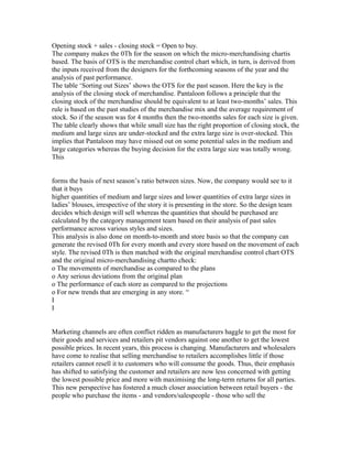 Opening stock + sales - closing stock = Open to buy.
The company makes the 0Th for the season on which the micro-merchandising chartis
based. The basis of OTS is the merchandise control chart which, in turn, is derived from
the inputs received from the designers for the forthcoming seasons of the year and the
analysis of past performance.
The table ‘Sorting out Sizes’ shows the OTS for the past season. Here the key is the
analysis of the closing stock of merchandise. Pantaloon follows a principle that the
closing stock of the merchandise should be equivalent to at least two-months’ sales. This
rule is based on the past studies of the merchandise mix and the average requirement of
stock. So if the season was for 4 months then the two-months sales for each size is given.
The table clearly shows that while small size has the right proportion of closing stock, the
medium and large sizes are under-stocked and the extra large size is over-stocked. This
implies that Pantaloon may have missed out on some potential sales in the medium and
large categories whereas the buying decision for the extra large size was totally wrong.
This
forms the basis of next season’s ratio between sizes. Now, the company would see to it
that it buys
higher quantities of medium and large sizes and lower quantities of extra large sizes in
ladies’ blouses, irrespective of the story it is presenting in the store. So the design team
decides which design will sell whereas the quantities that should be purchased are
calculated by the category management team based on their analysis of past sales
performance across various styles and sizes.
This analysis is also done on month-to-month and store basis so that the company can
generate the revised 0Th for every month and every store based on the movement of each
style. The revised 0Th is then matched with the original merchandise control chart OTS
and the original micro-merchandising chartto check:
o The movements of merchandise as compared to the plans
o Any serious deviations from the original plan
o The performance of each store as compared to the projections
o For new trends that are emerging in any store. “
I
I
Marketing channels are often conflict ridden as manufacturers haggle to get the most for
their goods and services and retailers pit vendors against one another to get the lowest
possible prices. In recent years, this process is changing. Manufacturers and wholesalers
have come to realise that selling merchandise to retailers accomplishes little if those
retailers cannot resell it to customers who will consume the goods. Thus, their emphasis
has shifted to satisfying the customer and retailers are now less concerned with getting
the lowest possible price and more with maximising the long-term returns for all parties.
This new perspective has fostered a much closer association between retail buyers - the
people who purchase the items - and vendors/salespeople - those who sell the
 