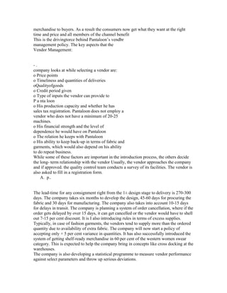 merchandise to buyers. As a result the consumers now get what they want at the right
time and price and all members of the channel benefit
This is the drivingtorce behind Pantaloon’s vendbr
management policy. The key aspects that the
Vendor Management:
- .
company looks at while selecting a vendor are:
o Price points
o Timeliness and quantities of deliveries
oQualityofgoods
o Credit period given
o Type of inputs the vendor can provide to
P a nta loon
o His production capacity and whether he has
sales tax registration. Pantaloon does not employ a
vendor who does not have a minimum of 20-25
machines.
o His financial strength and the level of
dependence he would have on Pantaloon
o The relation he keeps with Pantaloon
o His ability to keep back-up in terms of fabric and
garments, which would also depend on his ability
to do repeat business.
While some of these factors are important in the introduction process, the others decide
the long- term relationship with the vendor Usually, the vendor approaches the company
and if approved. the quality control team conducts a survey of its facilities. The vendor is
also asked to fill in a registration form.
A. p..
The lead-time for any consignment right from the 1± design stage to delivery is 270-300
days. The company takes six months to develop the design, 45-60 days for procuring the
fabric and 30 days for manufacturing. The company also takes into account 10-15 days
for delays in transit. The company is planning a system of order cancellation, where if the
order gets delayed by over 15 days, it can get cancelled or the vendor would have to shell
out 7-15 per cent discount. It is I also introducing rules in terms of excess supplies.
Typically, in case of fashion garments, the vendors tend to supply more than the ordered
quantity due to availability of extra fabric. The company will now start a policy of
accepting only + 5 per cent variance in quantities. It has also successfully introduced the
system of getting shelf-ready merchandise in 60 per cent of the western women swear
category. This is expected to help the company bring in concepts like cross docking at the
warehouses.
The company is also developing a statistical programme to measure vendor performance
against select parameters and throw up serious deviations.
 
