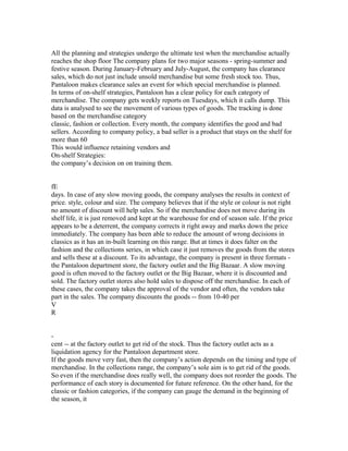 All the planning and strategies undergo the ultimate test when the merchandise actually
reaches the shop floor The company plans for two major seasons - spring-summer and
festive season. During January-February and July-August, the company has clearance
sales, which do not just include unsold merchandise but some fresh stock too. Thus,
Pantaloon makes clearance sales an event for which special merchandise is planned.
In terms of on-shelf strategies, Pantaloon has a clear policy for each category of
merchandise. The company gets weekly reports on Tuesdays, which it calls dump. This
data is analysed to see the movement of various types of goods. The tracking is done
based on the merchandise category
classic, fashion or collection. Every month, the company identifies the good and bad
sellers. According to company policy, a bad seller is a product that stays on the shelf for
more than 60
This would influence retaining vendors and
On-shelf Strategies:
the company’s decision on on training them.
fE
days. In case of any slow moving goods, the company analyses the results in context of
price. style, colour and size. The company believes that if the style or colour is not right
no amount of discount will help sales. So if the merchandise does not move during its
shelf life, it is just removed and kept at the warehouse for end of season sale. If the price
appears to be a deterrent, the company corrects it right away and marks down the price
immediately. The company has been able to reduce the amount of wrong decisions in
classics as it has an in-built learning on this range. But at times it does falter on the
fashion and the collections series, in which case it just removes the goods from the stores
and sells these at a discount. To its advantage, the company is present in three formats -
the Pantaloon department store, the factory outlet and the Big Bazaar. A slow moving
good is often moved to the factory outlet or the Big Bazaar, where it is discounted and
sold. The factory outlet stores also hold sales to dispose off the merchandise. In each of
these cases, the company takes the approval of the vendor and often, the vendors take
part in the sales. The company discounts the goods -- from 10-40 per
V
R
-
cent -- at the factory outlet to get rid of the stock. Thus the factory outlet acts as a
liquidation agency for the Pantaloon department store.
If the goods move very fast, then the company’s action depends on the timing and type of
merchandise. In the collections range, the company’s sole aim is to get rid of the goods.
So even if the merchandise does really well, the company does not reorder the goods. The
performance of each story is documented for future reference. On the other hand, for the
classic or fashion categories, if the company can gauge the demand in the beginning of
the season, it
 