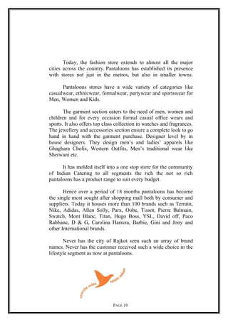 Today, the fashion store extends to almost all the major
cities across the country. Pantaloons has established its presence
with stores not just in the metros, but also in smaller towns.
Pantaloons stores have a wide variety of categories like
casualwear, ethnicwear, formalwear, partywear and sportswear for
Men, Women and Kids.
The garment section eaters to the need of men, women and
children and for every occasion formal casual office wears and
sports. It also offers top class collection in watches and fragrances.
The jewellery and accessories section ensure a complete look to go
hand in hand with the garment purchase. Designer level by in
house designers. They design men’s and ladies’ apparels like
Ghaghara Cholis, Western Outfits, Men’s traditional wear like
Sherwani etc.
It has molded itself into a one stop store for the community
of Indian Catering to all segments the rich the not so rich
pantaloons has a product range to suit every budget.
Hence over a period of 18 months pantaloons has become
the single most sought after shopping mall both by consumer and
suppliers. Today it houses more than 100 brands such as Terrain,
Nike, Adidas, Allen Solly, Parx, Oobe, Tissot, Pierre Balmain,
Swatch, Mont Blanc, Titan, Hugo Boss, YSL, David off, Paco
Rabbane, D & G, Carolina Harrera, Barbie, Gini and Jony and
other International brands.
Never has the city of Rajkot seen such an array of brand
names. Never has the customer received such a wide choice in the
lifestyle segment as now at pantaloons.
PAGE 10
 