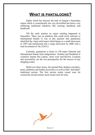 WHAT IS PANTALOONS?
Indian which has become the hub of Gujarat’s Saurashtra
region which is economically not very diversified has been a city
mothering traditional industries like wearing, handloom and
handicraft.
Till the early nineties no major retailing happened in
Saurashtra. There was no platform that could invite national or
international brands. It was at this juncture that pantaloons
identified the virgin retail space which began as a small showroom
in 1987 and transformed into a mega showroom by 2006 with a
total investment of Rs.3236 Cr.
Currently, pantaloons is home to 150 major National and
International brands from indigonation Scullers and lhombard to
cosmetics brands like Lakme, street wear and Revlon. Location
and accessibility are the two prerequisites for the success of any
shopping centre.
Build over three storey, the ground floor displays jewellery,
purse, perfumes and leather accessories as well as kids’ and ladies’
traditional section. The first section stocks casual wear for
women.the second section stock casual wear for men.
PAGE 12
 