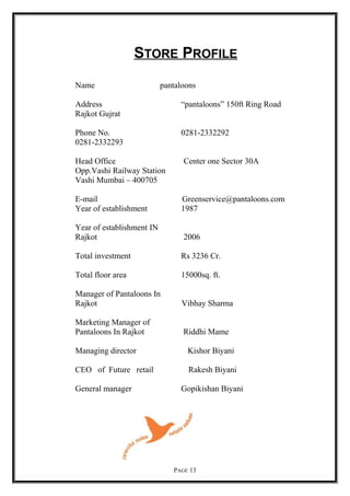 STORE PROFILE
Name pantaloons
Address “pantaloons” 150ft Ring Road
Rajkot Gujrat
Phone No. 0281-2332292
0281-2332293
Head Office Center one Sector 30A
Opp.Vashi Railway Station
Vashi Mumbai – 400705
E-mail Greenservice@pantaloons.com
Year of establishment 1987
Year of establishment IN
Rajkot 2006
Total investment Rs 3236 Cr.
Total floor area 15000sq. ft.
Manager of Pantaloons In
Rajkot Vibhay Sharma
Marketing Manager of
Pantaloons In Rajkot Riddhi Mame
Managing director Kishor Biyani
CEO of Future retail Rakesh Biyani
General manager Gopikishan Biyani
PAGE 13
 