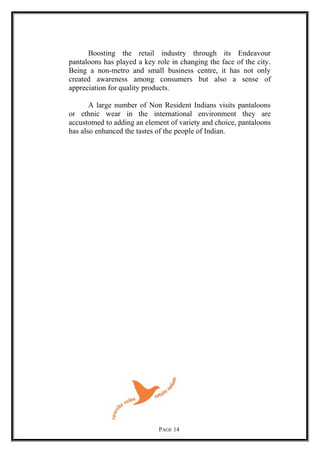 Boosting the retail industry through its Endeavour
pantaloons has played a key role in changing the face of the city.
Being a non-metro and small business centre, it has not only
created awareness among consumers but also a sense of
appreciation for quality products.
A large number of Non Resident Indians visits pantaloons
or ethnic wear in the international environment they are
accustomed to adding an element of variety and choice, pantaloons
has also enhanced the tastes of the people of Indian.
PAGE 14
 