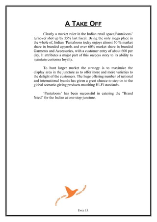 A TAKE OFF
Clearly a market ruler in the Indian retail space,Pantaloons’
turnover shot up by 55% last fiscal. Being the only mega place in
the whole of, Indian ‘Pantaloons today enjoys almost 30 % market
share in branded apparels and over 60% market share in branded
Garments and Accessories, with a customer entry of about 600 per
day. It attributes a major part of this success story to its ability to
maintain customer loyalty.
To hunt larger market the strategy is to maximize the
display area in the juncture as to offer more and more varieties to
the delight of the customers. The huge offering number of national
and international brands has given a great chance to step on to the
global scenario giving products matching Hi-Fi standards.
‘Pantaloons’ has been successful in catering the “Brand
Need” for the Indian at one-stop-juncture.
PAGE 15
 