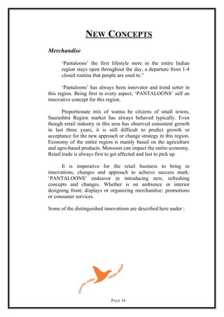 NEW CONCEPTS
Merchandise
‘Pantaloons’ the first lifestyle store in the entire Indian
region stays open throughout the day, a departure from 1-4
closed routine that people are used to.”
‘Pantaloons’ has always been innovator and trend setter in
this region. Being first in every aspect, ‘PANTALOONS’ self an
innovative concept for this region.
Proportionate mix of wanna be citizens of small towns,
Saurashtra Region market has always behaved typically. Even
though retail industry in this area has observed consistent growth
in last three years, it is still difficult to predict growth or
acceptance for the new approach or change strategy in this region.
Economy of the entire region is mainly based on the agriculture
and agro-based products. Monsoon can impact the entire economy.
Retail trade is always first to get affected and last to pick up.
It is imperative for the retail business to bring in
innovations, changes and approach to achieve success mark.
‘PANTALOONS’ endeavor in introducing new, refreshing
concepts and changes. Whether is on ambience or interior
designing front; displays or organizing merchandise: promotions
or consumer services.
Some of the distinguished innovations are described here under :
PAGE 16
 
