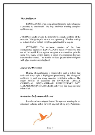 The Ambience
PANTALOONS offer complete ambience to make shopping
a pleasure to consumers. The key attributes making complete
ambience are:
FACADE: Façade reveals the innovative cosmetic outlook of the
structure. Vintage façade attracts every passerby. Whether to shop
or to take stroll or to feel, people do get attracted to step in.
INTERIORS: The awesome interiors of the three
distinguished section of PANTALOONS makes everyone to feel
out of the world. Even regular shoppers in metro-cities gain the
same feel. Every section depicts a sense of demarcation towards
merchandise catered. The marble surfaced ground floor designed
with glass counters are displayed
Display and Decoration
Display of merchandise is organized in such a fashion that
each and every style is highlighted prominently. The change of
ambience on each and every occasion contributes walk-ins. The
major festival or occasions are NAVRATRI, DIWALI,
CHRISTMAS, JANAMASHTAMI, INDEPENDENCE DAY,
MAKAR SANKRANTI, DHULETI and events like mega sale and
other sales.
Innovations in Systems and Service
Pantaloons have adopted best of the systems meeting the set
criteria of industry and at par with any mall of big city. Pantaloons
PAGE 17
 