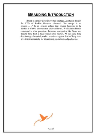 BRANDING INTRODUCTION
Brand is a major issue in product strategy. As Russel Hanlin
the CEO of Sunkist Gnowers observed “An orange is an
orange…….” Is an orange unless that orange happens to be
Sunkist a of 80% of consumer know and trust. Well known brands
command a price premium. Japanese companies like Sony and
Toyota have built a huge brand loyal market. At the same time
developing a branded product requires a great deal of long term
investment especially for advertising promotion and packaging.
PAGE 19
 