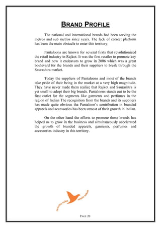 BRAND PROFILE
The national and international brands had been serving the
metros and sub metros since years. The lack of correct platform
has been the main obstacle to enter this territory.
Pantaloons are known for several firsts that revolutionized
the retail industry in Rajkot. It was the first retailer to promote key
brand and now it endeavors to grow in 2006 which was a great
boulevard for the brands and their suppliers to break through the
Saurashtra market.
Today the suppliers of Pantaloons and most of the brands
take pride of their being in the market at a very high magnitude.
They have never made them realize that Rajkot and Saurashtra is
yet small to adopt their big brands. Pantaloons stands out to be the
first outlet for the segments like garments and perfumes in the
region of Indian The recognition from the brands and its suppliers
has made quite obvious tha Pantaloon’s contribution in branded
apparels and accessories has been utmost of their growth in Indian.
On the other hand the efforts to promote those brands has
helped us to grow in the business and simultaneously accelerated
the growth of branded apparels, garments, perfumes and
accessories industry in this territory.
PAGE 20
 
