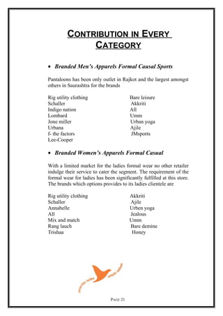 CONTRIBUTION IN EVERY
CATEGORY
• Branded Men’s Apparels Formal Causal Sports
Pantaloons has been only outlet in Rajkot and the largest amongst
others in Saurashtra for the brands
Rig utility clothing Bare leisure
Schaller Akkriti
Indigo nation All
Lombard Umm
Jone miller Urban yoga
Urbana Ajile
f- the factors JMsports
Lee-Cooper
• Branded Women’s Apparels Formal Casual
With a limited market for the ladies formal wear no other retailer
indulge their service to cater the segment. The requirement of the
formal wear for ladies has been significantly fulfilled at this store.
The brands which options provides to its ladies clientele are
Rig utility clothing Akkriti
Schaller Ajile
Annabelle Urben yoga
All Jealous
Mix and match Umm
Rang lauch Bare demine
Trishaa Honey
PAGE 21
 
