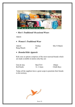 • Men’s Traditional/ Occasional Wears
Akkriti
• Women’s Traditional Wear
Akkriti Trishaa Mix N Match
Rang Munch All
• Branded Kids Apparels
Kids zone at options comprises of the most renowed brands which
are made available in metros only they are
Gini & Jony Bare7214 lilliput
Kid Studio G. J. Jeans Chalk Boys
Today all the suppliers have a great scope to penetrate their brands
in this territory
PAGE 22
 