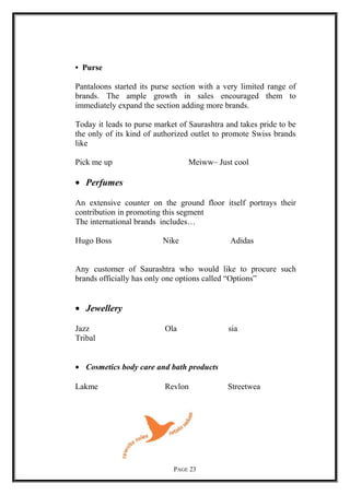 • Purse
Pantaloons started its purse section with a very limited range of
brands. The ample growth in sales encouraged them to
immediately expand the section adding more brands.
Today it leads to purse market of Saurashtra and takes pride to be
the only of its kind of authorized outlet to promote Swiss brands
like
Pick me up Meiww– Just cool
• Perfumes
An extensive counter on the ground floor itself portrays their
contribution in promoting this segment
The international brands includes…
Hugo Boss Nike Adidas
Any customer of Saurashtra who would like to procure such
brands officially has only one options called “Options”
• Jewellery
Jazz Ola sia
Tribal
• Cosmetics body care and bath products
Lakme Revlon Streetwea
PAGE 23
 