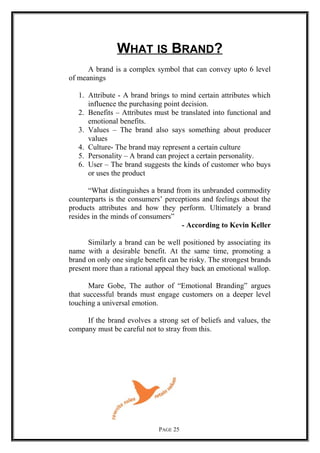 WHAT IS BRAND?
A brand is a complex symbol that can convey upto 6 level
of meanings
1. Attribute - A brand brings to mind certain attributes which
influence the purchasing point decision.
2. Benefits – Attributes must be translated into functional and
emotional benefits.
3. Values – The brand also says something about producer
values
4. Culture- The brand may represent a certain culture
5. Personality – A brand can project a certain personality.
6. User – The brand suggests the kinds of customer who buys
or uses the product
“What distinguishes a brand from its unbranded commodity
counterparts is the consumers’ perceptions and feelings about the
products attributes and how they perform. Ultimately a brand
resides in the minds of consumers”
- According to Kevin Keller
Similarly a brand can be well positioned by associating its
name with a desirable benefit. At the same time, promoting a
brand on only one single benefit can be risky. The strongest brands
present more than a rational appeal they back an emotional wallop.
Mare Gobe, The author of “Emotional Branding” argues
that successful brands must engage customers on a deeper level
touching a universal emotion.
If the brand evolves a strong set of beliefs and values, the
company must be careful not to stray from this.
PAGE 25
 