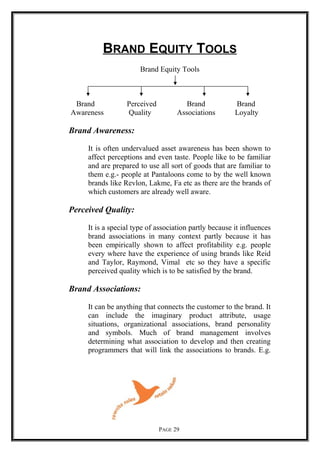 BRAND EQUITY TOOLS
Brand Equity Tools
Brand Perceived Brand Brand
Awareness Quality Associations Loyalty
Brand Awareness:
It is often undervalued asset awareness has been shown to
affect perceptions and even taste. People like to be familiar
and are prepared to use all sort of goods that are familiar to
them e.g.- people at Pantaloons come to by the well known
brands like Revlon, Lakme, Fa etc as there are the brands of
which customers are already well aware.
Perceived Quality:
It is a special type of association partly because it influences
brand associations in many context partly because it has
been empirically shown to affect profitability e.g. people
every where have the experience of using brands like Reid
and Taylor, Raymond, Vimal etc so they have a specific
perceived quality which is to be satisfied by the brand.
Brand Associations:
It can be anything that connects the customer to the brand. It
can include the imaginary product attribute, usage
situations, organizational associations, brand personality
and symbols. Much of brand management involves
determining what association to develop and then creating
programmers that will link the associations to brands. E.g.
PAGE 29
 