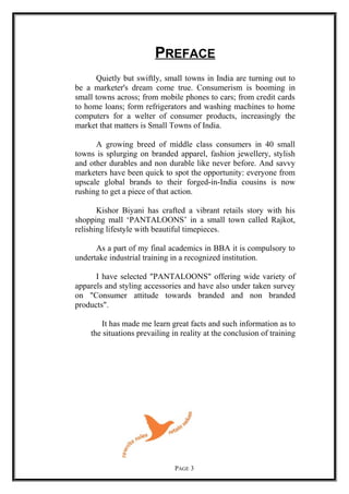 PREFACE
Quietly but swiftly, small towns in India are turning out to
be a marketer's dream come true. Consumerism is booming in
small towns across; from mobile phones to cars; from credit cards
to home loans; form refrigerators and washing machines to home
computers for a welter of consumer products, increasingly the
market that matters is Small Towns of India.
A growing breed of middle class consumers in 40 small
towns is splurging on branded apparel, fashion jewellery, stylish
and other durables and non durable like never before. And savvy
marketers have been quick to spot the opportunity: everyone from
upscale global brands to their forged-in-India cousins is now
rushing to get a piece of that action.
Kishor Biyani has crafted a vibrant retails story with his
shopping mall ‘PANTALOONS’ in a small town called Rajkot,
relishing lifestyle with beautiful timepieces.
As a part of my final academics in BBA it is compulsory to
undertake industrial training in a recognized institution.
I have selected "PANTALOONS" offering wide variety of
apparels and styling accessories and have also under taken survey
on "Consumer attitude towards branded and non branded
products".
It has made me learn great facts and such information as to
the situations prevailing in reality at the conclusion of training
PAGE 3
 
