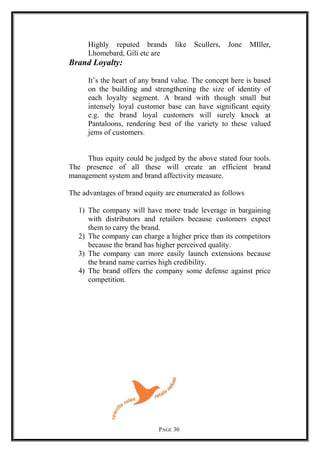 Highly reputed brands like Scullers, Jone MIller,
Lhomebard, Gili etc are
Brand Loyalty:
It’s the heart of any brand value. The concept here is based
on the building and strengthening the size of identity of
each loyalty segment. A brand with though small but
intensely loyal customer base can have significant equity
e.g. the brand loyal customers will surely knock at
Pantaloons, rendering best of the variety to these valued
jems of customers.
Thus equity could be judged by the above stated four tools.
The presence of all these will create an efficient brand
management system and brand affectivity measure.
The advantages of brand equity are enumerated as follows
1) The company will have more trade leverage in bargaining
with distributors and retailers because customers expect
them to carry the brand.
2) The company can charge a higher price than its competitors
because the brand has higher perceived quality.
3) The company can more easily launch extensions because
the brand name carries high credibility.
4) The brand offers the company some defense against price
competition.
PAGE 30
 