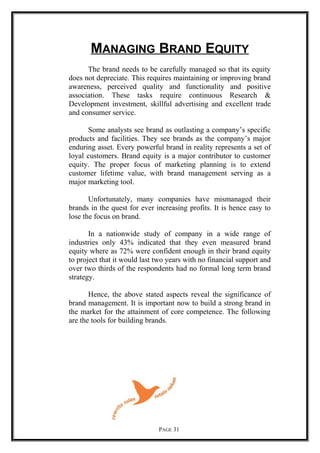 MANAGING BRAND EQUITY
The brand needs to be carefully managed so that its equity
does not depreciate. This requires maintaining or improving brand
awareness, perceived quality and functionality and positive
association. These tasks require continuous Research &
Development investment, skillful advertising and excellent trade
and consumer service.
Some analysts see brand as outlasting a company’s specific
products and facilities. They see brands as the company’s major
enduring asset. Every powerful brand in reality represents a set of
loyal customers. Brand equity is a major contributor to customer
equity. The proper focus of marketing planning is to extend
customer lifetime value, with brand management serving as a
major marketing tool.
Unfortunately, many companies have mismanaged their
brands in the quest for ever increasing profits. It is hence easy to
lose the focus on brand.
In a nationwide study of company in a wide range of
industries only 43% indicated that they even measured brand
equity where as 72% were confident enough in their brand equity
to project that it would last two years with no financial support and
over two thirds of the respondents had no formal long term brand
strategy.
Hence, the above stated aspects reveal the significance of
brand management. It is important now to build a strong brand in
the market for the attainment of core competence. The following
are the tools for building brands.
PAGE 31
 
